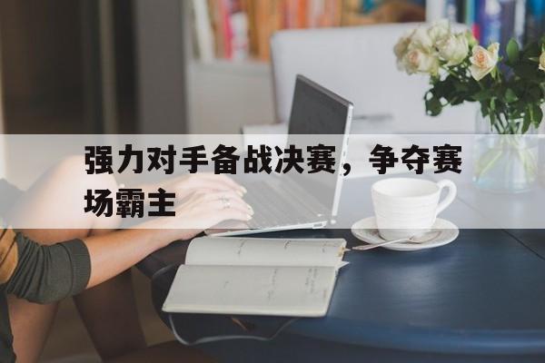 强力对手备战决赛，争夺赛场霸主