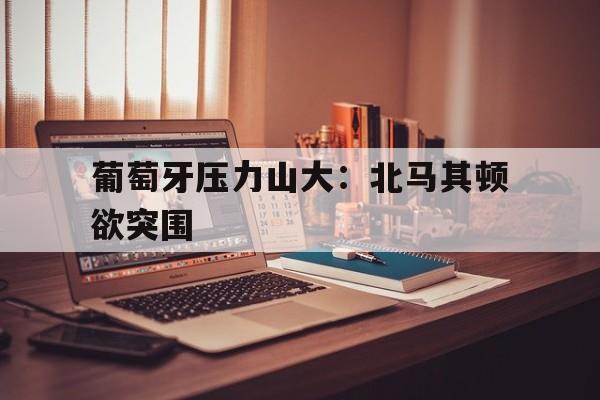 包含葡萄牙压力山大：北马其顿欲突围的词条