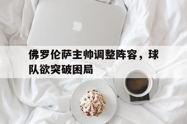 关于佛罗伦萨主帅调整阵容，球队欲突破困局的信息