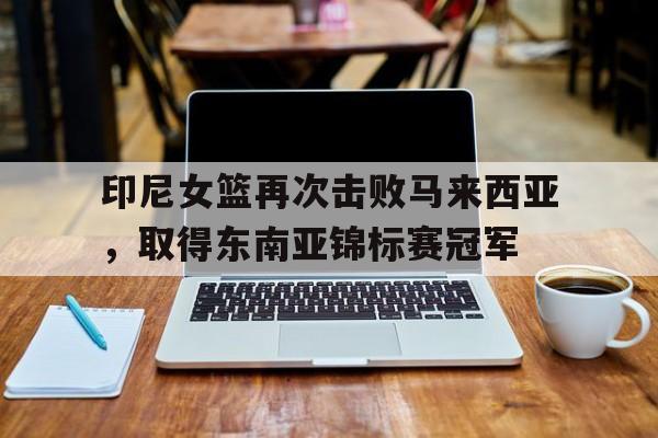 印尼女篮再次击败马来西亚，取得东南亚锦标赛冠军的简单介绍