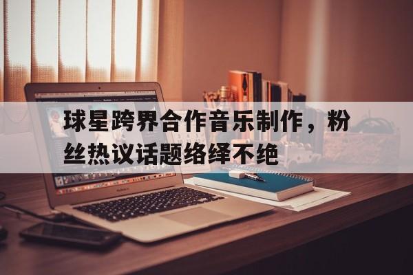 球星跨界合作音乐制作,粉丝热议话题络绎不绝的简单介绍 球星跨界合作音乐制作,粉丝热议话题络绎不绝的简单介绍