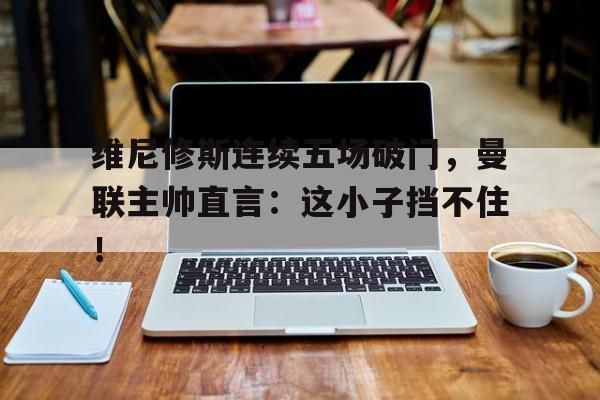 维尼修斯连续五场破门，曼联主帅直言：这小子挡不住！