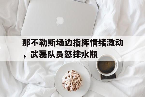 那不勒斯场边指挥情绪激动，武磊队员怒摔水瓶凤凰军事观察室新一期